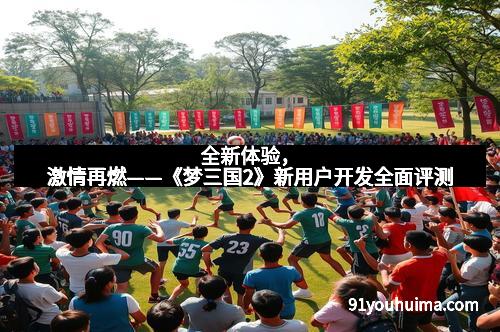 全新体验，激情再燃——《梦三国2》新用户开发全面评测